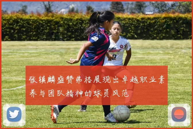 张镇麟盛赞弗格展现出卓越职业素养与团队精神的球员风范