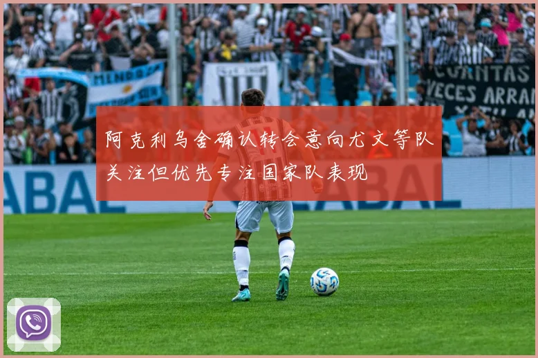 阿克利乌舍确认转会意向尤文等队关注但优先专注国家队表现