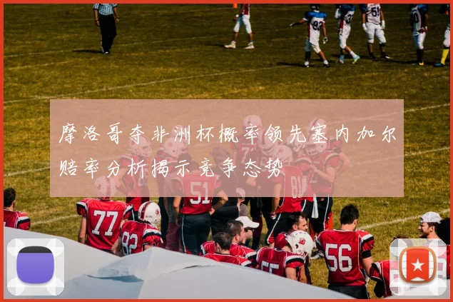 摩洛哥夺非洲杯概率领先塞内加尔赔率分析揭示竞争态势