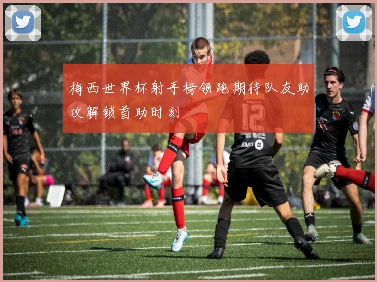 梅西世界杯射手榜领跑期待队友助攻解锁首助时刻