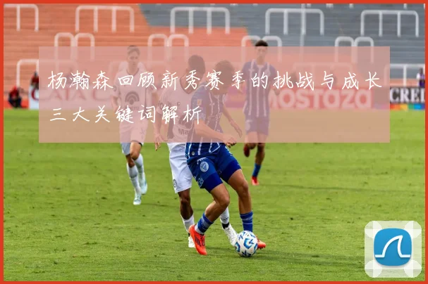 杨瀚森回顾新秀赛季的挑战与成长三大关键词解析