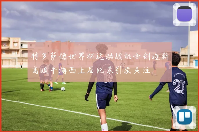特罗萨德世界杯运动战机会创造新高追平梅西上届纪录引发关注