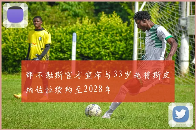 那不勒斯官方宣布与33岁老将斯皮纳佐拉续约至2028年