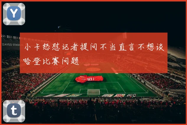 小卡怒怼记者提问不当直言不想谈哈登比赛问题