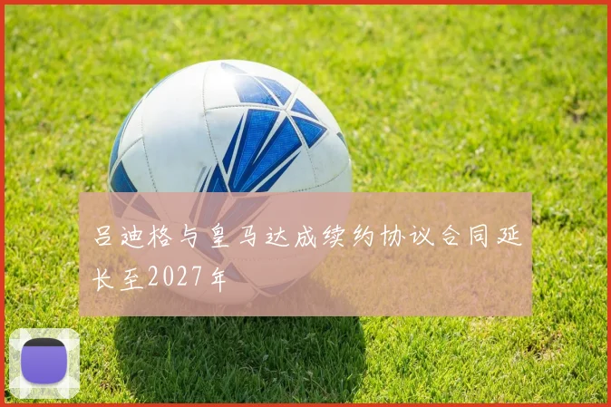 吕迪格与皇马达成续约协议合同延长至2027年