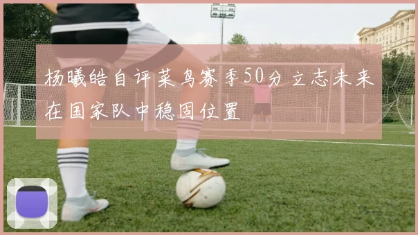 杨曦皓自评菜鸟赛季50分立志未来在国家队中稳固位置