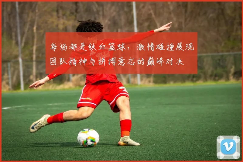 每场都是铁血篮球，激情碰撞展现团队精神与拼搏意志的巅峰对决