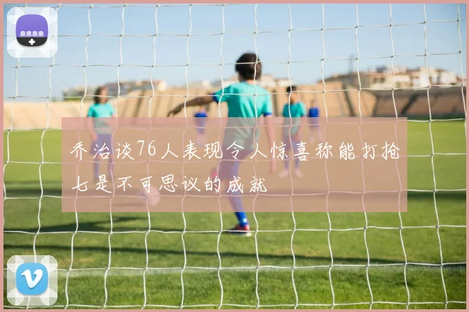 乔治谈76人表现令人惊喜称能打抢七是不可思议的成就