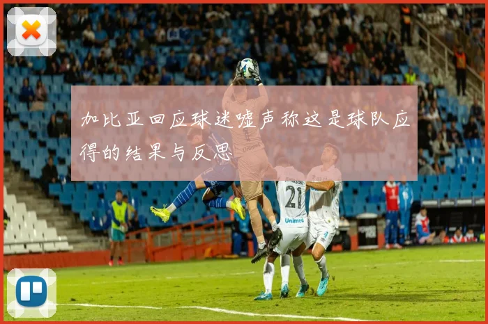 加比亚回应球迷嘘声称这是球队应得的结果与反思