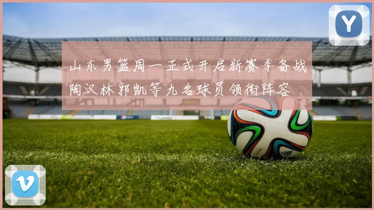 山东男篮周一正式开启新赛季备战陶汉林郭凯等九名球员领衔阵容