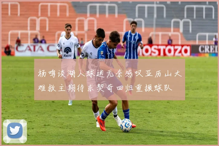 杨鸣谈湖人球迷无奈感叹亚历山大难救主期待东契奇回归重振球队