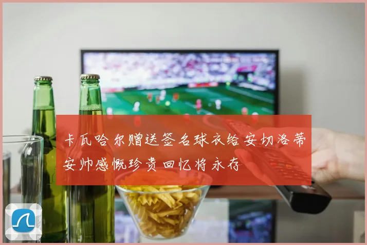 卡瓦哈尔赠送签名球衣给安切洛蒂安帅感慨珍贵回忆将永存