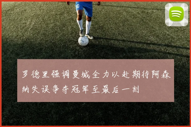 罗德里强调曼城全力以赴期待阿森纳失误争夺冠军至最后一刻
