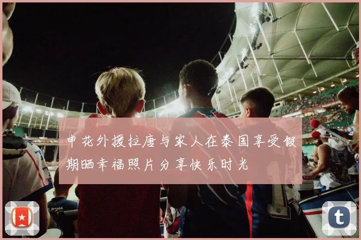 申花外援拉唐与家人在泰国享受假期晒幸福照片分享快乐时光