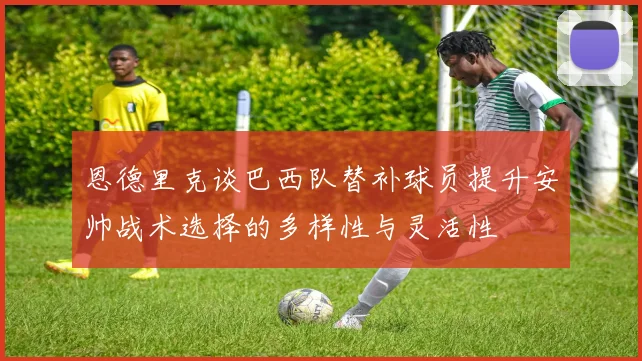 恩德里克谈巴西队替补球员提升安帅战术选择的多样性与灵活性