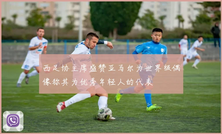 西足协主席盛赞亚马尔为世界级偶像称其为优秀年轻人的代表