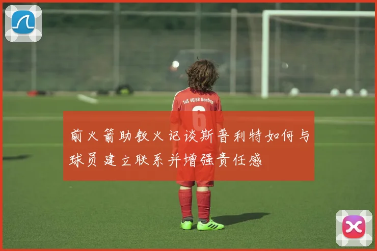 前火箭助教火记谈斯普利特如何与球员建立联系并增强责任感