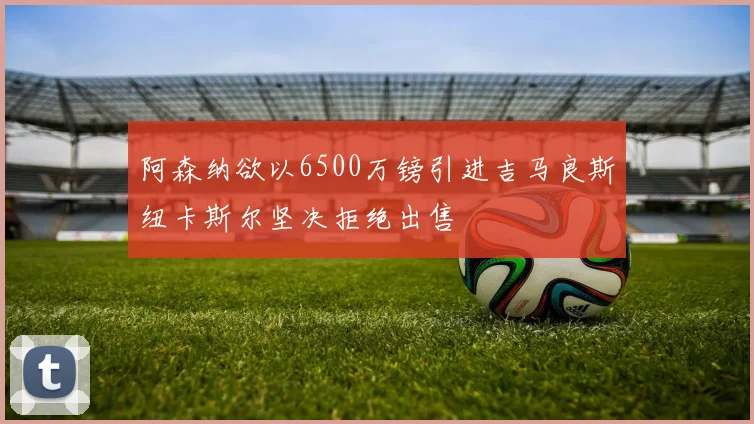阿森纳欲以6500万镑引进吉马良斯纽卡斯尔坚决拒绝出售