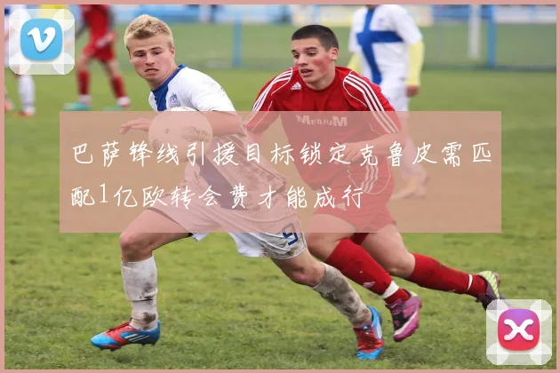 巴萨锋线引援目标锁定克鲁皮需匹配1亿欧转会费才能成行