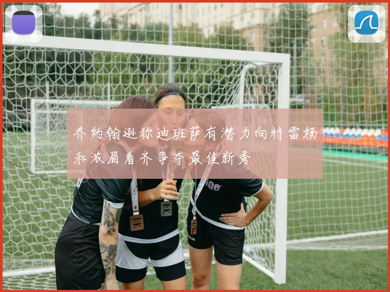 乔约翰逊称迪班萨有潜力向特雷杨和浓眉看齐争夺最佳新秀